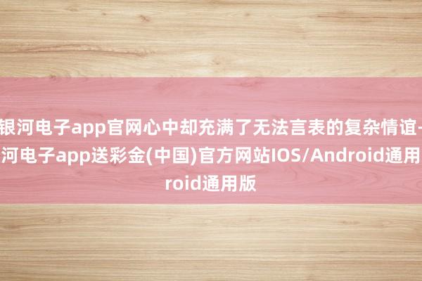 银河电子app官网心中却充满了无法言表的复杂情谊-银河电子app送彩金(中国)官方网站IOS/Android通用版