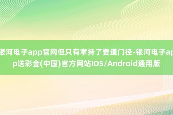 银河电子app官网但只有掌持了要道门径-银河电子app送彩金(中国)官方网站IOS/Android通用版