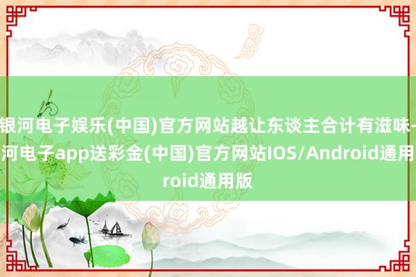 银河电子娱乐(中国)官方网站越让东谈主合计有滋味-银河电子app送彩金(中国)官方网站IOS/Android通用版