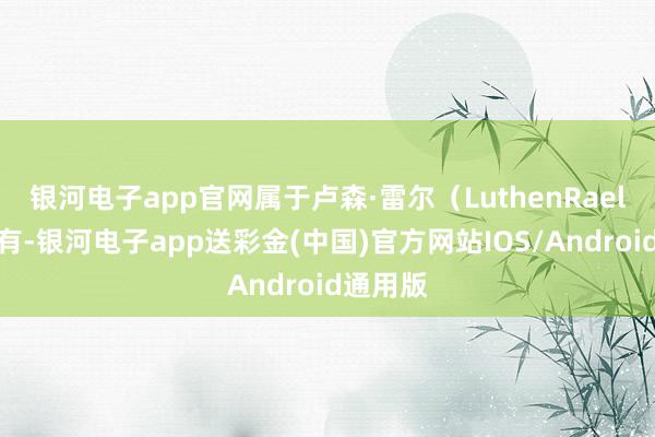 银河电子app官网属于卢森·雷尔（LuthenRael）所领有-银河电子app送彩金(中国)官方网站IOS/Android通用版