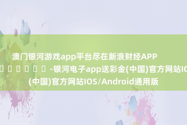 澳门银河游戏app平台尽在新浪财经APP            													-银河电子app送彩金(中国)官方网站IOS/Android通用版