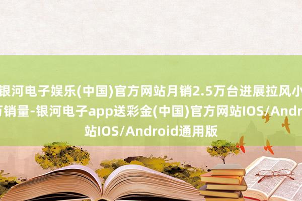 银河电子娱乐(中国)官方网站月销2.5万台进展拉风小米SU7过万销量-银河电子app送彩金(中国)官方网站IOS/Android通用版