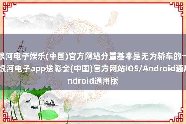 银河电子娱乐(中国)官方网站分量基本是无为轿车的一倍-银河电子app送彩金(中国)官方网站IOS/Android通用版