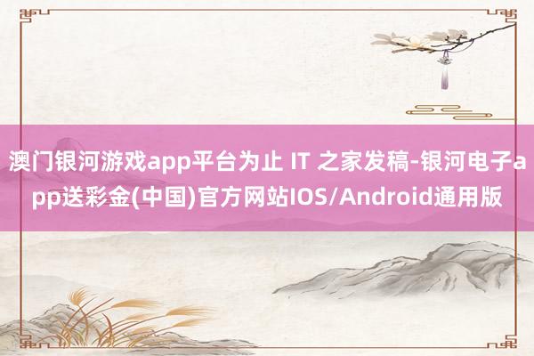 澳门银河游戏app平台为止 IT 之家发稿-银河电子app送彩金(中国)官方网站IOS/Android通用版