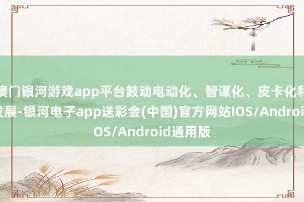 澳门银河游戏app平台鼓动电动化、智谋化、皮卡化和民众化发展-银河电子app送彩金(中国)官方网站IOS/Android通用版