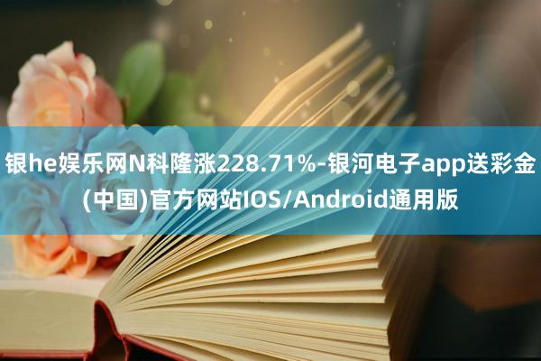 银he娱乐网N科隆涨228.71%-银河电子app送彩金(中国)官方网站IOS/Android通用版