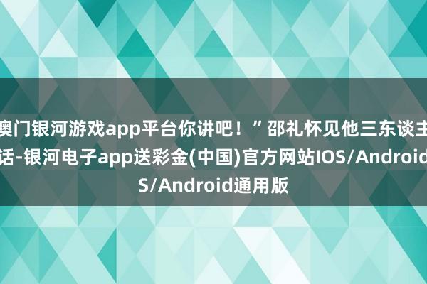 澳门银河游戏app平台你讲吧！”邵礼怀见他三东谈主说了这话-银河电子app送彩金(中国)官方网站IOS/Android通用版