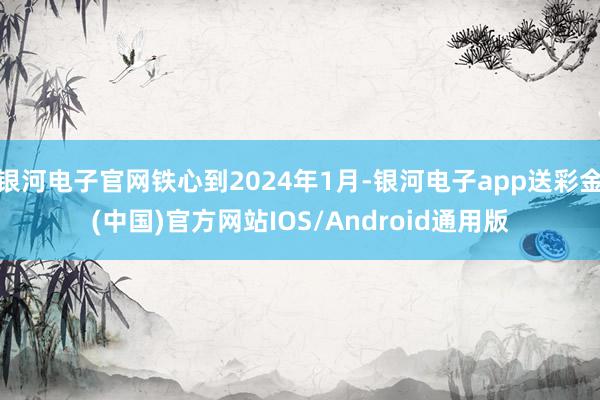 银河电子官网铁心到2024年1月-银河电子app送彩金(中国)官方网站IOS/Android通用版