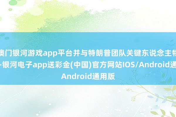 澳门银河游戏app平台并与特朗普团队关键东说念主物会晤-银河电子app送彩金(中国)官方网站IOS/Android通用版