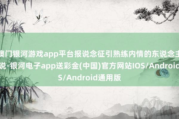 澳门银河游戏app平台报说念征引熟练内情的东说念主士的话说-银河电子app送彩金(中国)官方网站IOS/Android通用版