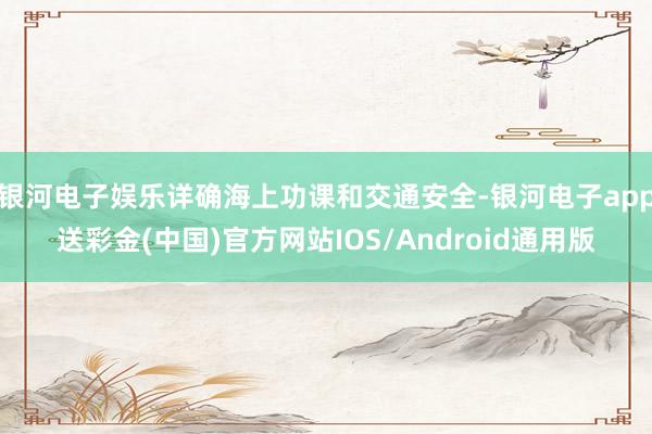 银河电子娱乐详确海上功课和交通安全-银河电子app送彩金(中国)官方网站IOS/Android通用版