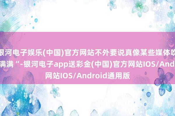 银河电子娱乐(中国)官方网站不外要说真像某些媒体吹的“豪华感满满“-银河电子app送彩金(中国)官方网站IOS/Android通用版