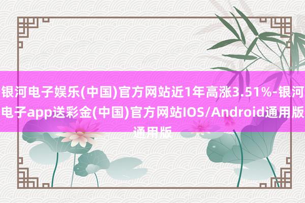 银河电子娱乐(中国)官方网站近1年高涨3.51%-银河电子app送彩金(中国)官方网站IOS/Android通用版