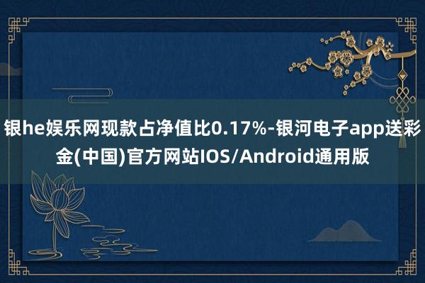 银he娱乐网现款占净值比0.17%-银河电子app送彩金(中国)官方网站IOS/Android通用版