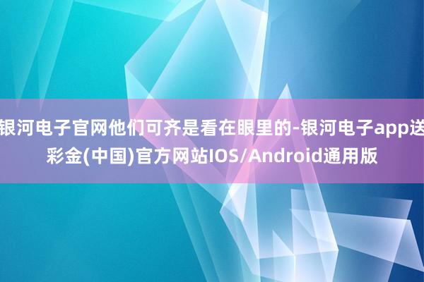 银河电子官网他们可齐是看在眼里的-银河电子app送彩金(中国)官方网站IOS/Android通用版