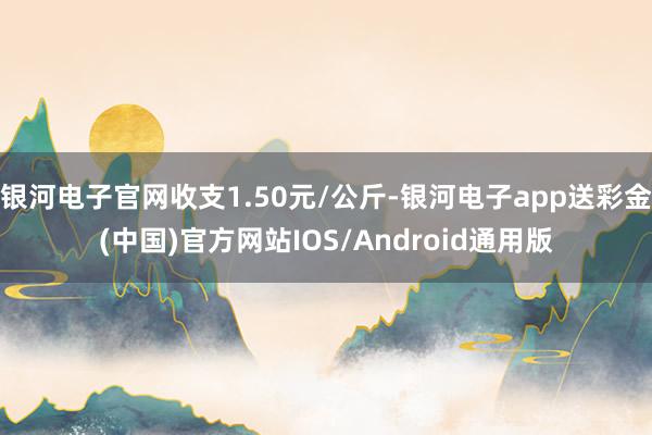 银河电子官网收支1.50元/公斤-银河电子app送彩金(中国)官方网站IOS/Android通用版