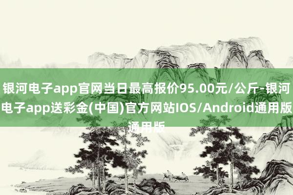 银河电子app官网当日最高报价95.00元/公斤-银河电子app送彩金(中国)官方网站IOS/Android通用版