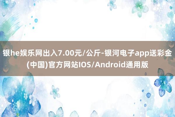 银he娱乐网出入7.00元/公斤-银河电子app送彩金(中国)官方网站IOS/Android通用版