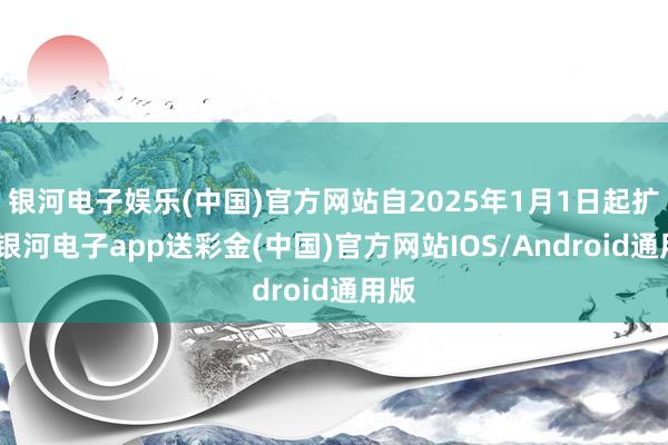 银河电子娱乐(中国)官方网站自2025年1月1日起扩充-银河电子app送彩金(中国)官方网站IOS/Android通用版