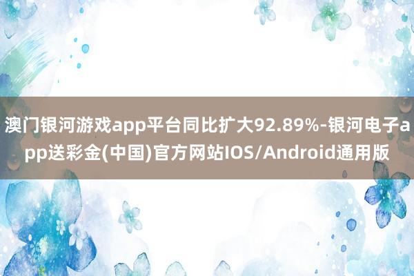 澳门银河游戏app平台同比扩大92.89%-银河电子app送彩金(中国)官方网站IOS/Android通用版