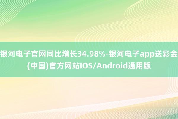 银河电子官网同比增长34.98%-银河电子app送彩金(中国)官方网站IOS/Android通用版