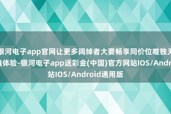 银河电子app官网让更多阔绰者大要畅享同价位唯独无二的高价值体验-银河电子app送彩金(中国)官方网站IOS/Android通用版