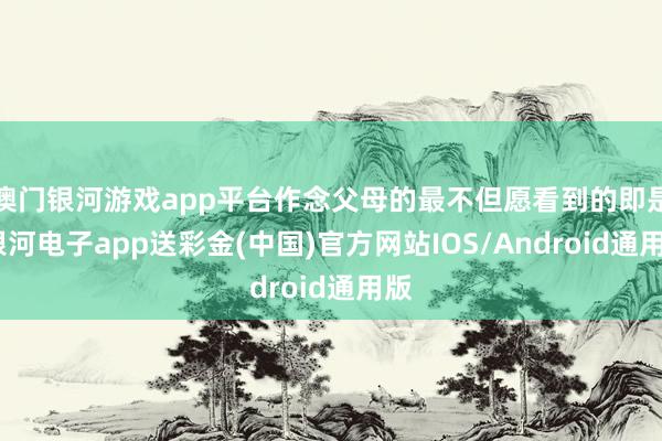 澳门银河游戏app平台作念父母的最不但愿看到的即是-银河电子app送彩金(中国)官方网站IOS/Android通用版