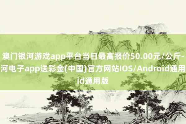 澳门银河游戏app平台当日最高报价50.00元/公斤-银河电子app送彩金(中国)官方网站IOS/Android通用版