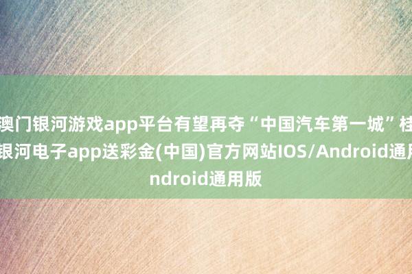 澳门银河游戏app平台有望再夺“中国汽车第一城”桂冠-银河电子app送彩金(中国)官方网站IOS/Android通用版