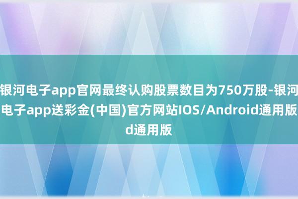 银河电子app官网最终认购股票数目为750万股-银河电子app送彩金(中国)官方网站IOS/Android通用版