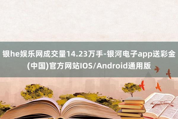 银he娱乐网成交量14.23万手-银河电子app送彩金(中国)官方网站IOS/Android通用版