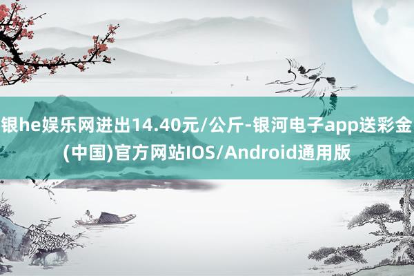 银he娱乐网进出14.40元/公斤-银河电子app送彩金(中国)官方网站IOS/Android通用版