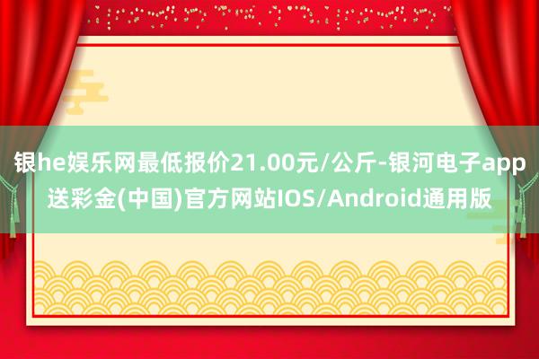 银he娱乐网最低报价21.00元/公斤-银河电子app送彩金(中国)官方网站IOS/Android通用版