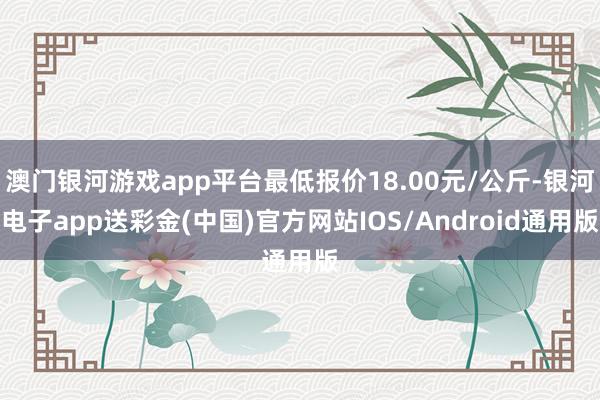 澳门银河游戏app平台最低报价18.00元/公斤-银河电子app送彩金(中国)官方网站IOS/Android通用版