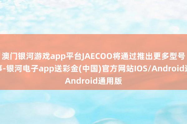 澳门银河游戏app平台JAECOO将通过推出更多型号和做事-银河电子app送彩金(中国)官方网站IOS/Android通用版