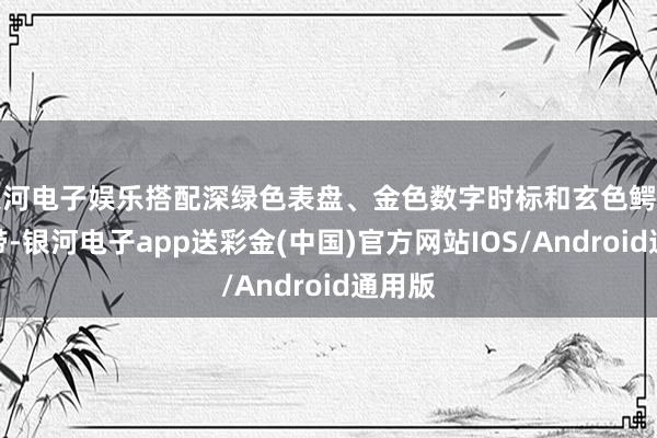 银河电子娱乐搭配深绿色表盘、金色数字时标和玄色鳄鱼皮表带-银河电子app送彩金(中国)官方网站IOS/Android通用版