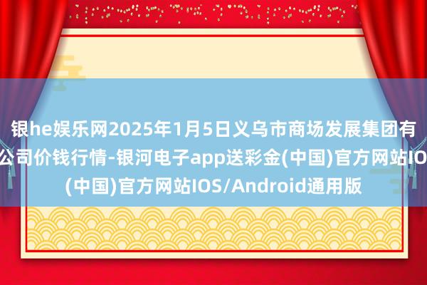 银he娱乐网2025年1月5日义乌市商场发展集团有限公司农批措置分公司价钱行情-银河电子app送彩金(中国)官方网站IOS/Android通用版