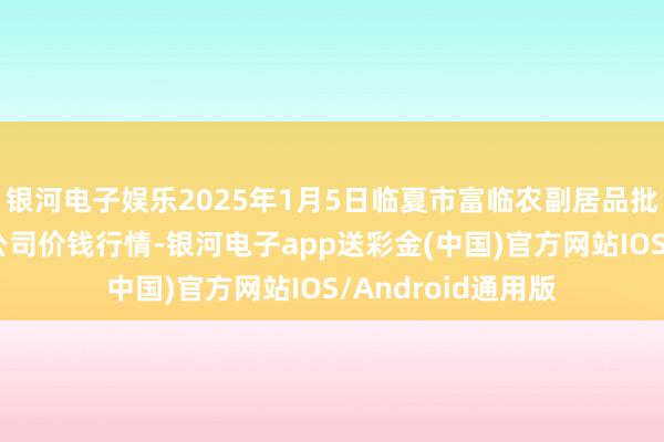 银河电子娱乐2025年1月5日临夏市富临农副居品批发阛阓有限背负公司价钱行情-银河电子app送彩金(中国)官方网站IOS/Android通用版