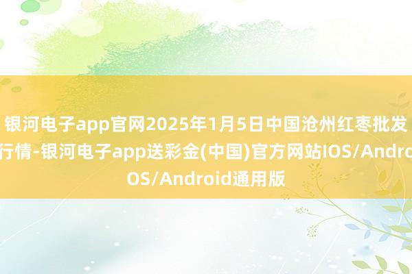 银河电子app官网2025年1月5日中国沧州红枣批发市集价钱行情-银河电子app送彩金(中国)官方网站IOS/Android通用版