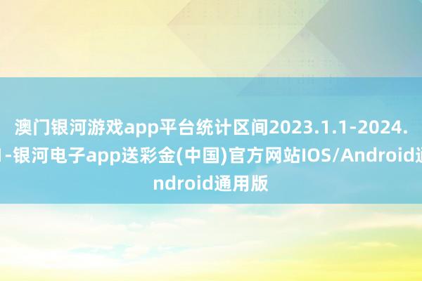 澳门银河游戏app平台统计区间2023.1.1-2024.12.31-银河电子app送彩金(中国)官方网站IOS/Android通用版