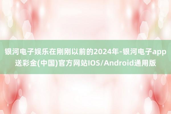 银河电子娱乐　　在刚刚以前的2024年-银河电子app送彩金(中国)官方网站IOS/Android通用版