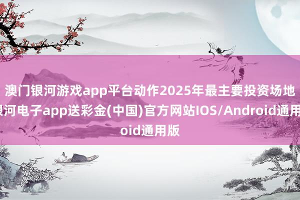 澳门银河游戏app平台　　动作2025年最主要投资场地-银河电子app送彩金(中国)官方网站IOS/Android通用版