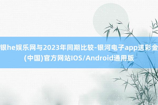 银he娱乐网与2023年同期比较-银河电子app送彩金(中国)官方网站IOS/Android通用版