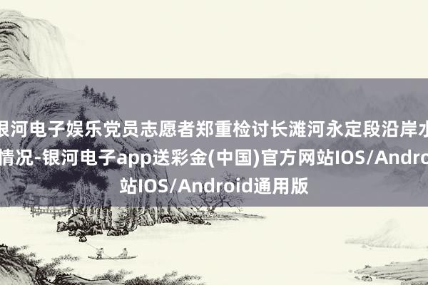 银河电子娱乐党员志愿者郑重检讨长滩河永定段沿岸水质及清洁情况-银河电子app送彩金(中国)官方网站IOS/Android通用版