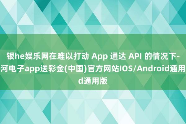 银he娱乐网在难以打动 App 通达 API 的情况下-银河电子app送彩金(中国)官方网站IOS/Android通用版