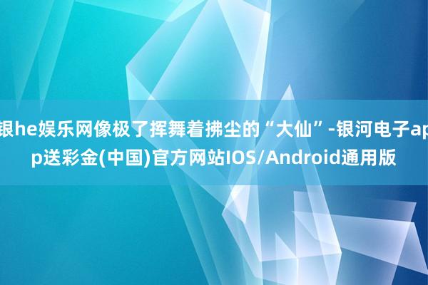 银he娱乐网像极了挥舞着拂尘的“大仙”-银河电子app送彩金(中国)官方网站IOS/Android通用版