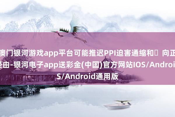 澳门银河游戏app平台可能推迟PPI迫害通缩和⾛向正轮回的经由-银河电子app送彩金(中国)官方网站IOS/Android通用版