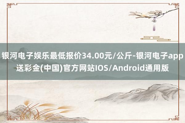 银河电子娱乐最低报价34.00元/公斤-银河电子app送彩金(中国)官方网站IOS/Android通用版