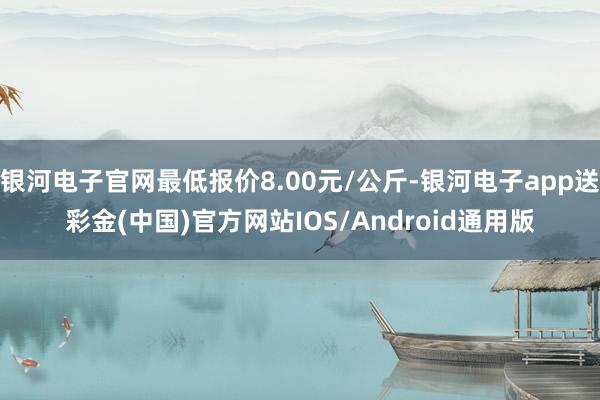 银河电子官网最低报价8.00元/公斤-银河电子app送彩金(中国)官方网站IOS/Android通用版