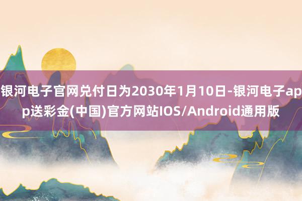 银河电子官网兑付日为2030年1月10日-银河电子app送彩金(中国)官方网站IOS/Android通用版